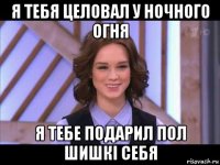 я тебя целовал у ночного огня я тебе подарил пол шишкі себя