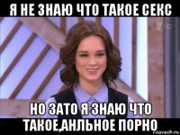 я не знаю что такое секс но зато я знаю что такое,анльное порно