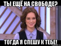 ты ещё на свободе? тогда я спешу к тебе!