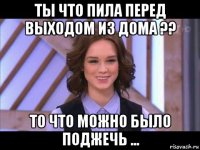 ты что пила перед выходом из дома ?? то что можно было поджечь ...