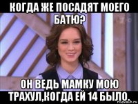 когда же посадят моего батю? он ведь мамку мою трахул,когда ей 14 было.