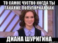 то самое чуство когда ты такаяже популярная как диана шуригина