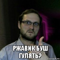  ржавик буш гулять?