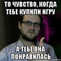 то чувство, когда тебе купили игру а тебе она понравилась