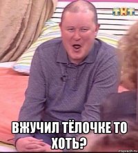  вжучил тёлочке то хоть?