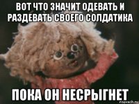 вот что значит одевать и раздевать своего солдатика пока он несрыгнет
