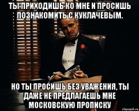 ты приходишь ко мне и просишь познакомить с куклачевым. но ты просишь без уважения, ты даже не предлагаешь мне московскую прописку