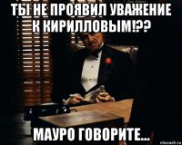 ты не проявил уважение к кирилловым!?? мауро говорите...