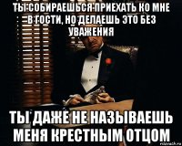 ты собираешься приехать ко мне в гости, но делаешь это без уважения ты даже не называешь меня крестным отцом