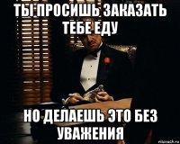 ты просишь заказать тебе еду но делаешь это без уважения