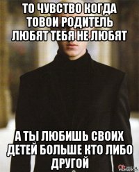 то чувство когда товои родитель любят тебя не любят а ты любишь своих детей больше кто либо другой