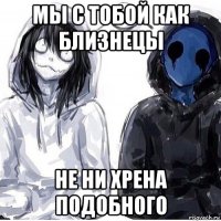 мы с тобой как близнецы не ни хрена подобного