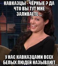 кавказцы - чёрные ? да что вы тут мне заливаете ... у нас кавказцами всех белых людей называют