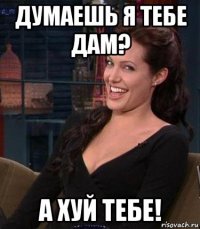 думаешь я тебе дам? а хуй тебе!