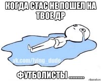 когда стас не пошел на твое др футболисты .........