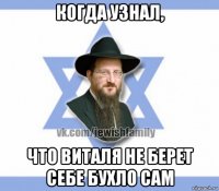 когда узнал, что виталя не берет себе бухло сам