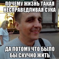 почему жизнь такая несправедливая сука да потому что было бы скучно жить
