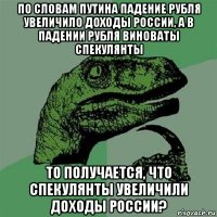 по словам путина падение рубля увеличило доходы россии, а в падении рубля виноваты спекулянты то получается, что спекулянты увеличили доходы россии?