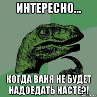 интересно... когда ваня не будет надоедать насте?!