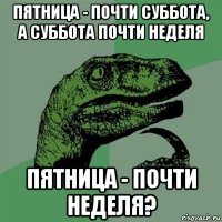 пятница - почти суббота, а суббота почти неделя пятница - почти неделя?