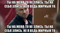 ты на меня-то не злись, ты на себя злись. не я ведь жирный то. ты на меня-то не злись, ты на себя злись. не я ведь жирный то.