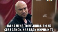  ты на меня-то не злись, ты на себя злись. не я ведь жирный то.