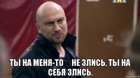  ты на меня-то ​не злись, ты на себя злись.