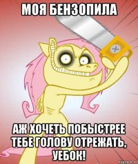 моя бензопила аж хочеть побыстрее тебе голову отрежать, уебок!