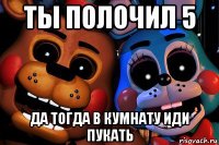 ты полочил 5 да тогда в кумнату иди пукать