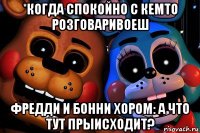 *когда спокойно с кемто розговаривоеш фредди и бонни хором: а что тут прыисходит?