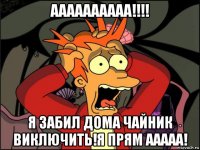 аааааааааа!!!! я забил дома чайник виключить!я прям ааааа!