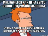 мне кажется или цена 99руб 99коп придумали массоны, чтобы с помощью моей копейки и милиарда других копеек захватить мир?