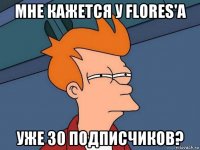 мне кажется у flores'a уже 30 подписчиков?