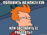 положить на илизу хуй или заставить ее работать?