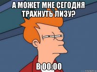 а может мне сегодня трахнуть лизу? в 00:00