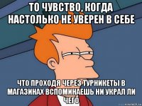 то чувство, когда настолько не уверен в себе что проходя через турникеты в магазинах вспоминаешь ни украл ли чего