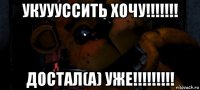 укуууссить хочу!!!!!!! достал(а) уже!!!!!!!!!