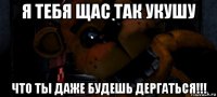 я тебя щас так укушу что ты даже будешь дергаться!!!