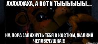 ахахахаха, а вот и тыыыыыы.... ну, пора запихнуть тебя в костюм, жалкий человечушка!!!