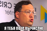  я тебя по ip вычислю