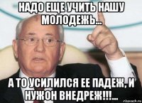 надо еще учить нашу молодежь... а то усилился ее падеж, и нужон внедреж!!!...