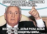 дорогие товарищи... продолжаем нашу перестройку!!!... всем привет! ...белые розы, белые розы, беззащитны шипы...