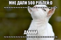 мне дали 500 рублей:d ~~~~~~~~~~~~~~~~~~~~~~~ дааааа ~~~~~~~~~~~~~~~~~~~~~~~