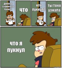 диппер скажи кто пукну? что кто пукнул? ты токо узнала что я пукнул