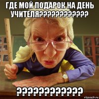 где мой подарок на день учителя???????????? ????????????