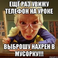 ещё раз увижу телефон на уроке выброшу нахрен в мусорку!!!