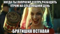 когда ты попросил сестру разбудить утром на следующийй день -братишка вставай