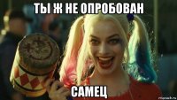 ты ж не опробован самец