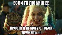 если ти любиш ее прости я не могу с тобой дружить =(