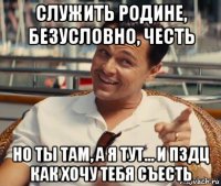 служить родине, безусловно, честь но ты там, а я тут... и пздц как хочу тебя съесть